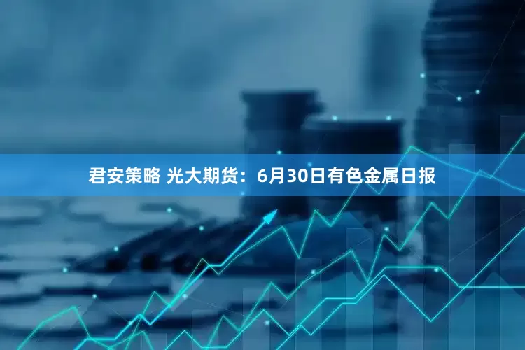 君安策略 光大期货：6月30日有色金属日报