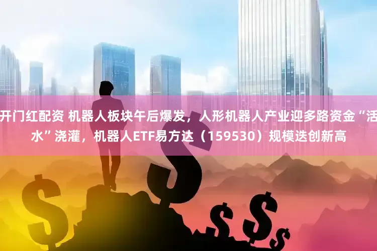开门红配资 机器人板块午后爆发，人形机器人产业迎多路资金“活水”浇灌，机器人ETF易方达（159530）规模迭创新高