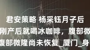 君安策略 杨采钰月子后赴澳门游，刚产后就喝冰咖啡，腹部微隆尚未恢复_厦门_身材_刚出