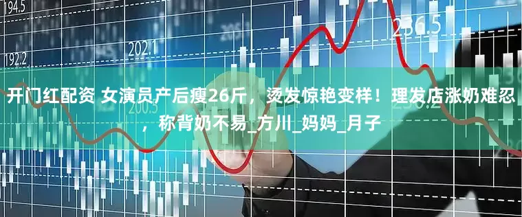 开门红配资 女演员产后瘦26斤，烫发惊艳变样！理发店涨奶难忍，称背奶不易_方川_妈妈_月子