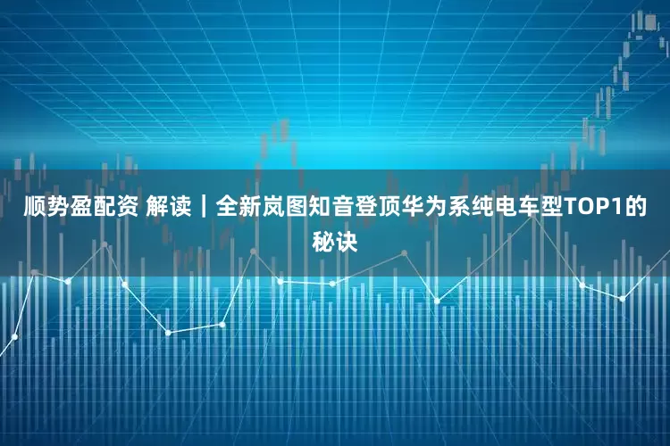 顺势盈配资 解读｜全新岚图知音登顶华为系纯电车型TOP1的秘诀