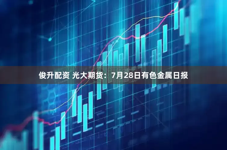 俊升配资 光大期货：7月28日有色金属日报