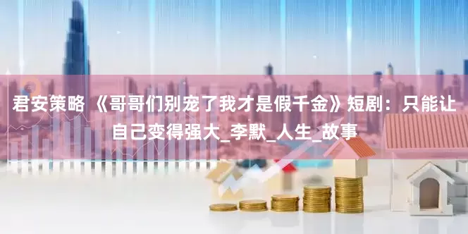 君安策略 《哥哥们别宠了我才是假千金》短剧：只能让自己变得强大_李默_人生_故事
