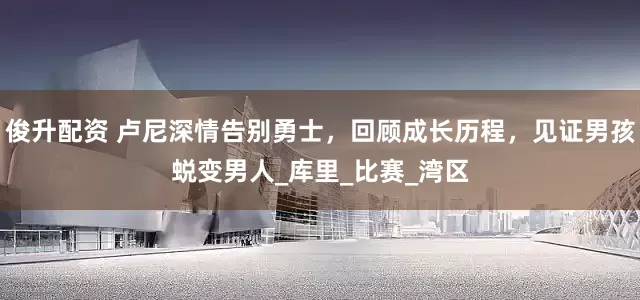 俊升配资 卢尼深情告别勇士，回顾成长历程，见证男孩蜕变男人_库里_比赛_湾区