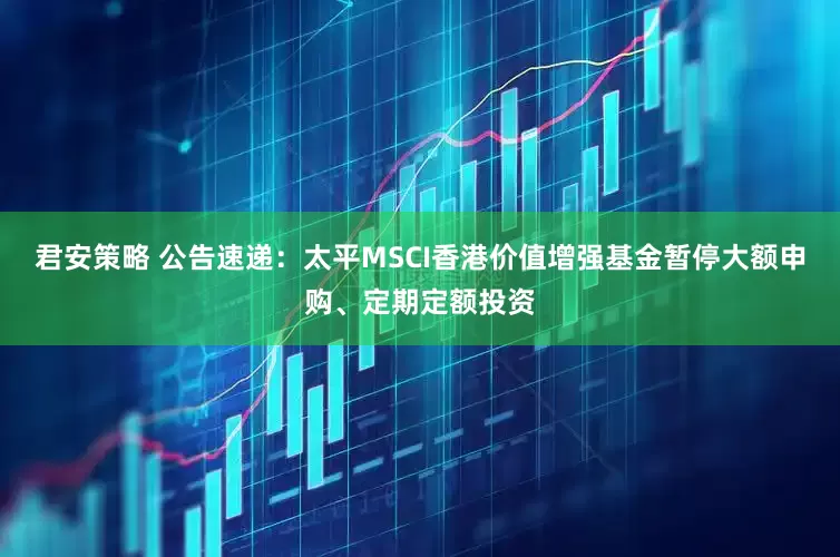 君安策略 公告速递：太平MSCI香港价值增强基金暂停大额申购、定期定额投资
