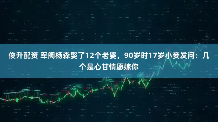 俊升配资 军阀杨森娶了12个老婆，90岁时17岁小妾发问：几个是心甘情愿嫁你