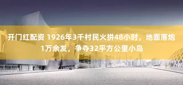 开门红配资 1926年3千村民火拼48小时，地面落炮1万余发，争夺32平方公里小岛