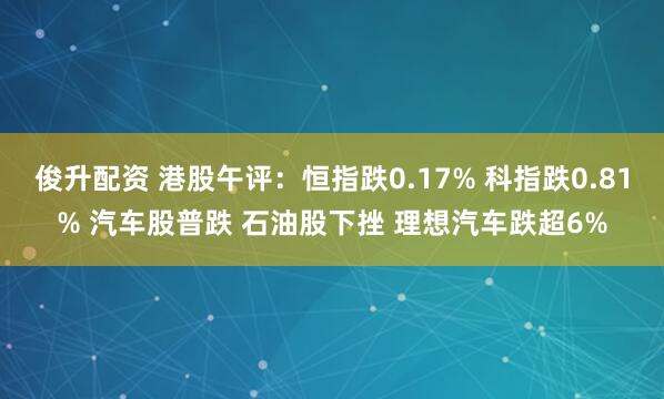 俊升配资 港股午评：恒指跌0.17% 科指跌0.81% 汽车股普跌 石油股下挫 理想汽车跌超6%