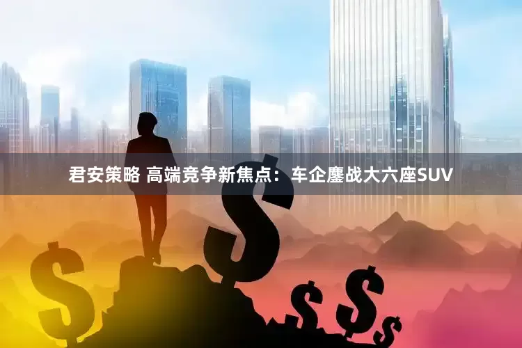 君安策略 高端竞争新焦点：车企鏖战大六座SUV