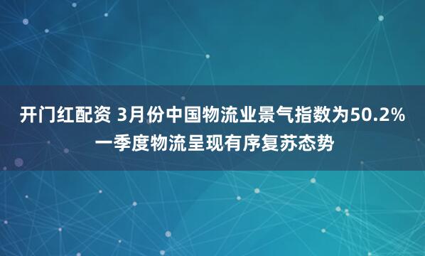 开门红配资 3月份中国物流业景气指数为50.2% 一季度物流呈现有序复苏态势