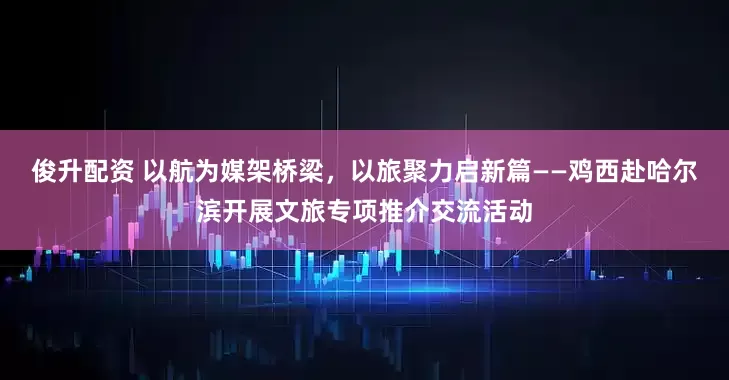 俊升配资 以航为媒架桥梁，以旅聚力启新篇——鸡西赴哈尔滨开展文旅专项推介交流活动