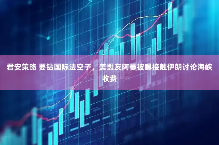 君安策略 要钻国际法空子，美盟友阿曼被曝接触伊朗讨论海峡收费