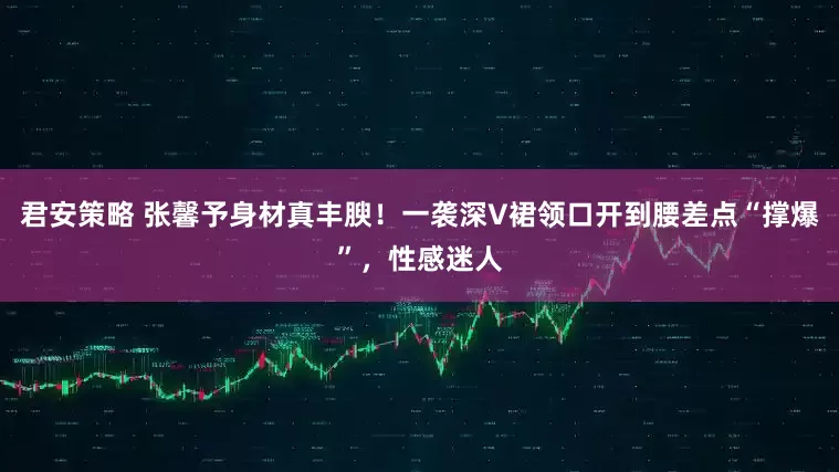 君安策略 张馨予身材真丰腴！一袭深V裙领口开到腰差点“撑爆”，性感迷人